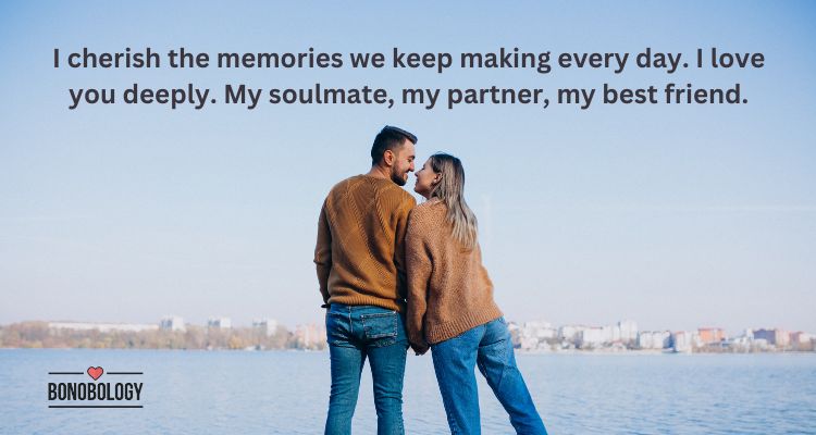 I cherish the memories we keep making every day. I love you deeply. My soulmate, my partner, my best friend