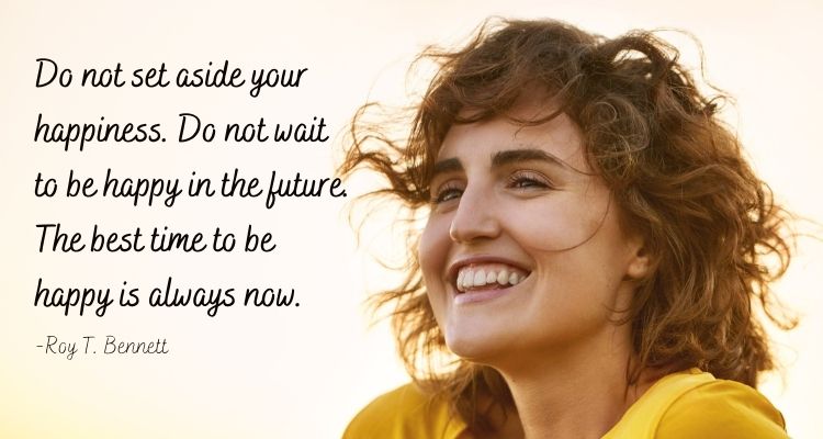 Do not set aside your happiness. Do not wait to be happy in the future. The best time to be happy is always now