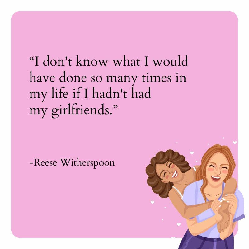 I don't know what I would have done so many times in my life if I hadn't had my girlfriends